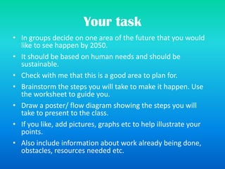 Your task
• In groups decide on one area of the future that you would
like to see happen by 2050.
• It should be based on human needs and should be
sustainable.
• Check with me that this is a good area to plan for.
• Brainstorm the steps you will take to make it happen. Use
the worksheet to guide you.
• Draw a poster/ flow diagram showing the steps you will
take to present to the class.
• If you like, add pictures, graphs etc to help illustrate your
points.
• Also include information about work already being done,
obstacles, resources needed etc.
 