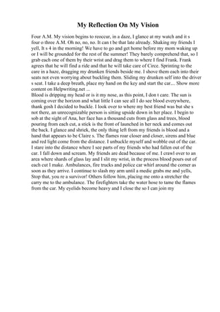My Reflection On My Vision
Four A.M. My vision begins to reoccur, in a daze, I glance at my watch and it s
four o three A.M. Oh no, no, no. It can t be that late already. Shaking my friends I
yell, It s 4 in the morning! We have to go and get home before my mom waking up
or I will be grounded for the rest of the summer! They barely comprehend that, so I
grab each one of them by their wrist and drag them to where I find Frank. Frank
agrees that he will find a ride and that he will take care of Circe. Sprinting to the
care in a haze, dragging my drunken friends beside me. I shove them each into their
seats not even worrying about buckling them. Sliding my drunken self into the driver
s seat. I take a deep breath, place my hand on the key and start the car.... Show more
content on Helpwriting.net ...
Blood is dripping my head or is it my nose, as this point, I don t care. The sun is
coming over the horizon and what little I can see all I do see blood everywhere,
thank gosh I decided to buckle. I look over to where my best friend was but she s
not there, an unrecognizable person is sitting upside down in her place. I begin to
sob at the sight of Ana, her face has a thousand cuts from glass and trees, blood
pouring from each cut, a stick is the front of launched in her neck and comes out
the back. I glance and shriek, the only thing left from my friends is blood and a
hand that appears to be Claire s. The flames roar closer and closer, sirens and blue
and red light come from the distance. I unbuckle myself and wobble out of the car.
I stare into the distance where I see parts of my friends who had fallen out of the
car. I fall down and scream. My friends are dead because of me. I crawl over to an
area where shards of glass lay and I slit my wrist, in the process blood pours out of
each cut I make. Ambulances, fire trucks and police car whirl around the corner as
soon as they arrive. I continue to slash my arm until a medic grabs me and yells,
Stop that, you re a survivor! Others follow him, placing me onto a stretcher the
carry me to the ambulance. The firefighters take the water hose to tame the flames
from the car. My eyelids become heavy and I close the so I can join my
 