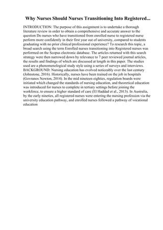 Why Nurses Should Nurses Transitioning Into Registered...
INTRODUCTION: The purpose of this assignment is to undertake a thorough
literature review in order to obtain a comprehensive and accurate answer to the
question Do nurses who have transitioned from enrolled nurse to registered nurse
perform more confidently in their first year out of university, compared to students
graduating with no prior clinical/professional experience? To research this topic, a
broad search using the term Enrolled nurses transitioning into Registered nurses was
performed on the Scopus electronic database. The articles returned with this search
strategy were then narrowed down by relevance to 7 peer reviewed journal articles,
the results and findings of which are discussed at length in this paper. The studies
used are a phenomenological study style using a series of surveys and interviews.
BACKGROUND: Nursing education has evolved noticeably over the last century
(Johnstone, 2016). Historically, nurses have been trained on the job in hospitals
(Govranos Newton, 2014). In the mid nineteen eighties, regulation boards were
initiated which changed the standards of nursing education, and theoretical education
was introduced for nurses to complete in tertiary settings before joining the
workforce, to ensure a higher standard of care (El Haddad et al., 2013). In Australia,
by the early nineties, all registered nurses were entering the nursing profession via the
university education pathway, and enrolled nurses followed a pathway of vocational
education
 