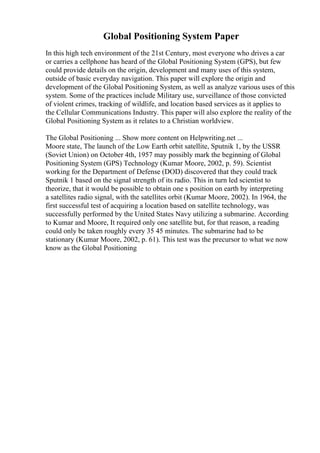 Global Positioning System Paper
In this high tech environment of the 21st Century, most everyone who drives a car
or carries a cellphone has heard of the Global Positioning System (GPS), but few
could provide details on the origin, development and many uses of this system,
outside of basic everyday navigation. This paper will explore the origin and
development of the Global Positioning System, as well as analyze various uses of this
system. Some of the practices include Military use, surveillance of those convicted
of violent crimes, tracking of wildlife, and location based services as it applies to
the Cellular Communications Industry. This paper will also explore the reality of the
Global Positioning System as it relates to a Christian worldview.
The Global Positioning ... Show more content on Helpwriting.net ...
Moore state, The launch of the Low Earth orbit satellite, Sputnik 1, by the USSR
(Soviet Union) on October 4th, 1957 may possibly mark the beginning of Global
Positioning System (GPS) Technology (Kumar Moore, 2002, p. 59). Scientist
working for the Department of Defense (DOD) discovered that they could track
Sputnik 1 based on the signal strength of its radio. This in turn led scientist to
theorize, that it would be possible to obtain one s position on earth by interpreting
a satellites radio signal, with the satellites orbit (Kumar Moore, 2002). In 1964, the
first successful test of acquiring a location based on satellite technology, was
successfully performed by the United States Navy utilizing a submarine. According
to Kumar and Moore, It required only one satellite but, for that reason, a reading
could only be taken roughly every 35 45 minutes. The submarine had to be
stationary (Kumar Moore, 2002, p. 61). This test was the precursor to what we now
know as the Global Positioning
 