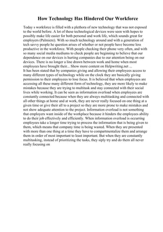 How Technology Has Hindered Our Workforce
Today s workforce is filled with a plethora of new technology that was not exposed
to the world before. A lot of these technological devices were seen with hopes to
possibly make life easier for both personal and work life, which sounds great for
employers (Palmiere). With so much technology around and with a generation of
tech savvy people he question arises of whether or not people have become less
productive in the workforce. With people checking their phone very often, and with
so many social media mediums to check people are beginning to believe that our
dependence on our devices is hurting companies due to our attention being on our
devices. There is no longer a line drawn between work and home when most
employees have brought their... Show more content on Helpwriting.net ...
It has been stated that by companies giving and allowing their employees access to
many different types of technology while on the clock they are basically giving
permission to their employees to lose focus. It is believed that when employees are
accessing all these many different form of technology, they are more likely to make
mistakes because they are trying to multitask and stay connected with their social
lives while working. It can be seen as information overload when employees are
constantly connected because when they are always multitasking and connected with
all other things at home and at work, they are never really focused on one thing at a
given time or give their all to a project so they are more prone to make mistakes and
not show adequate attention to the project. Information overload is not something
that employers want inside of the workplace because it hinders the employees ability
to do their job effectively and efficiently. When information overload is occurring
employees take a longer time trying to process the information that is being given to
them, which means that company time is being wasted. When they are presented
with more than one thing at a time they have to compartmentalize them and arrange
them in order of most important to least important. But when they are constantly
multitasking, instead of prioritizing the tasks, they siply try and do them all never
really focusing on
 