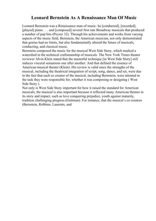 Leonard Bernstein As A Renaissance Man Of Music
Leonard Bernstein was a Renaissance man of music: he [conducted], [recorded],
[played] piano . . . and [composed] several first rate Broadway musicals that produced
a number of pop hits (Peyser 32). Through his achievements and works from varying
aspects of the music field, Bernstein, the American musician, not only demonstrated
that genius had no limits, but also fundamentally altered the future of musicals,
conducting, and classical music.
Bernstein composed the music for the musical West Side Story, which marked a
watershed in the technical craftsmanship of musicals. The New York Times theater
reviewer Alvin Klein stated that the masterful technique [in West Side Story] still
induces visceral sensations one after another. And that defined the essence of
American musical theater (Klein). His review is valid since the strengths of the
musical, including the theatrical integration of script, song, dance, and set, were due
to the fact that each co creator of the musical, including Bernstein, were talented in
the task they were responsible for, whether it was composing or designing ( West
Side Story ).
Not only is West Side Story important for how it raised the standard for American
musicals, the musical is also important because it reflected many American themes in
its story and impact, such as love conquering prejudice, youth against maturity,
tradition challenging progress (Guttman). For instance, that the musical s co creators
(Bernstein, Robbins, Laurents, and
 