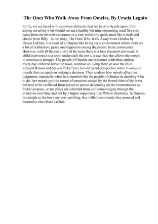 The Ones Who Walk Away From Omelas, By Ursula Leguin
In life, we are faced with countless obstacles that we have to decide upon, from
asking ourselves what should we eat a healthy but time consuming meal like crab
pasta from our favorite restaurant or a very unhealthy quick meal like a steak and
cheese from Billy . In the story, The Ones Who Walk Away From Omelas by
Ursula LeGuin, in a town of a Utopian like living style environment where there are
a lot of celebration, peace and happiness among the people in the community.
However, with all the positivity of the town there is a lone foremost downcast. A
child imprisoned in a room underneath the town, a sacrifice that allows the people
to continue to prosper. The people of Omelas are presented with three options
every day, either to leave the town, continue on living there or save the child.
Edward Wilson and Steven Picker have two different perspective when it comes to
morals that can guide in making a decision. They analyze how morals affect our
judgments, especially when in a situation like the people of Omelas in deciding what
to do. Are morals just the nature of emotions caused by the frontal lobe of the brain,
but tend to be vacillated from person to person depending on the circumstances as
Picker propose, or are ethics are inherited from our humanorigins through the
evolution over time and not by a higher supremacy like Wilson illustrates. In Omelas,
the people in the town are very uplifting, free willed community they pranced and
boasted to one other (LeGuin
 