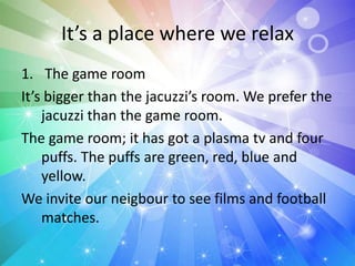 It’s a place where we relax
1. The game room
It’s bigger than the jacuzzi’s room. We prefer the
jacuzzi than the game room.
The game room; it has got a plasma tv and four
puffs. The puffs are green, red, blue and
yellow.
We invite our neigbour to see films and football
matches.
 