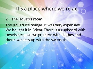 It’s a place where we relax
2. The jacuzzi’s room
The jacuzzi it’s orange. It was very expensive.
We bought it in Bricor. There is a cupboard with
towels because we go there with clothes and
there, we dess up with the swimsuit.
 