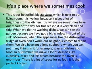 It’s a place where we sometimes cook
• This is our beautiful, big kitchen which is next to our
living room. It is yellow because it gives a lot of
brightness to the kitchen. It is where we sometimes have
our meals of the day, for this reason it is very clean and
tidy. When we do the washing dishes, we can see the
garden because we have got a big window in front of the
sink. Moreover, when the appliances like the dishwasher,
fridge or oven don’t work, our neighbour comes to repair
them. We also have got a long cupboard where you can
put many things in it for example, glasses, dishes and
food. In our kitchen we make a lot of desserts like
cupcakes, cakes and ice-cream because the oven is
enormous. There is a lot of space for us four. It is the
perfect kitchen.
 