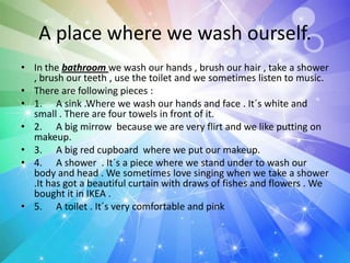 A place where we wash ourself.
• In the bathroom we wash our hands , brush our hair , take a shower
, brush our teeth , use the toilet and we sometimes listen to music.
• There are following pieces :
• 1. A sink .Where we wash our hands and face . It´s white and
small . There are four towels in front of it.
• 2. A big mirrow because we are very flirt and we like putting on
makeup.
• 3. A big red cupboard where we put our makeup.
• 4. A shower . It´s a piece where we stand under to wash our
body and head . We sometimes love singing when we take a shower
.It has got a beautiful curtain with draws of fishes and flowers . We
bought it in IKEA .
• 5. A toilet . It´s very comfortable and pink
 