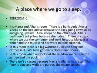 A place where we go to sleep.
• BEDROOM -1
• It´s Marta and Alba ´s room . There is a bunk beds .Marta
sleeps on the bed above because she likes going downstairs
and going upstairs . Alba sleeps on the other bed. Alba´s
bed hasn´t got pillow because she hates it .There is a desk
where we use the computer and work because Marta is a
writer and she must send her work to tehe editorial.
• In this room there is a big wardrobe , we can hang our
clothes in it . We have got many clothes and shoes .
• In this room when we look out the window we can see the
garden and the pool.
• There isn´t a carpet because Marta is allergic to mistes. The
floor is blue and walls are purple. Sheets are yellow.
 