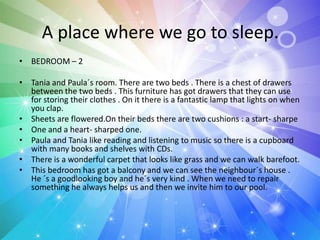 A place where we go to sleep.
• BEDROOM – 2
• Tania and Paula´s room. There are two beds . There is a chest of drawers
between the two beds . This furniture has got drawers that they can use
for storing their clothes . On it there is a fantastic lamp that lights on when
you clap.
• Sheets are flowered.On their beds there are two cushions : a start- sharpe
• One and a heart- sharped one.
• Paula and Tania like reading and listening to music so there is a cupboard
with many books and shelves with CDs.
• There is a wonderful carpet that looks like grass and we can walk barefoot.
• This bedroom has got a balcony and we can see the neighbour´s house .
He ´s a goodlooking boy and he´s very kind . When we need to repair
something he always helps us and then we invite him to our pool.
 