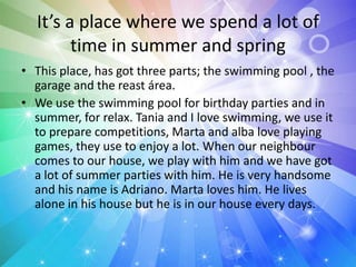 It’s a place where we spend a lot of
time in summer and spring
• This place, has got three parts; the swimming pool , the
garage and the reast área.
• We use the swimming pool for birthday parties and in
summer, for relax. Tania and I love swimming, we use it
to prepare competitions, Marta and alba love playing
games, they use to enjoy a lot. When our neighbour
comes to our house, we play with him and we have got
a lot of summer parties with him. He is very handsome
and his name is Adriano. Marta loves him. He lives
alone in his house but he is in our house every days.
 