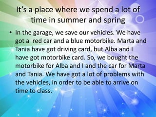 It’s a place where we spend a lot of
time in summer and spring
• In the garage, we save our vehicles. We have
got a red car and a blue motorbike. Marta and
Tania have got driving card, but Alba and I
have got motorbike card. So, we bought the
motorbike for Alba and I and the car for Marta
and Tania. We have got a lot of problems with
the vehicles, in order to be able to arrive on
time to class.
 