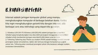 B. Koneksi Internet
Internet adalah jaringan komputer global yang mampu
menghubungkan komputer di berbagai belahan dunia. Ketika
kita ingin menghubungkan peranti kita dengan internet, ada
berbagai cara atau teknologi yang dapat kita gunakan.
1. Wireless LAN (Wi-Fi) Wireless LAN (WLAN) adalah jaringan komputer lokal
nirkabel yang menghubungkan dua atau lebih perangkat menggunakan komunikasi
nirkabel untuk membentuk jaringan area lokal (LAN) dalam area terbatas
2. Tethering Tethering atau Phone-as-modem (PAM) adalah berbagi koneksi internet
perangkat seluler (smartphone, tablet, dan lainnya) dengan komputer/ perangkat
seluler lain. Tethering akan membuat perangkat seluler kita berperan sebagai modem
(modulator demodulator).
 