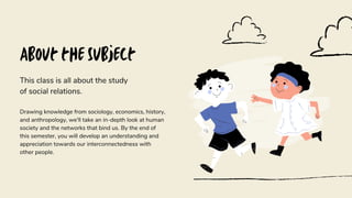 About the Subject
This class is all about the study
of social relations.
Drawing knowledge from sociology, economics, history,
and anthropology, we'll take an in-depth look at human
society and the networks that bind us. By the end of
this semester, you will develop an understanding and
appreciation towards our interconnectedness with
other people.
 