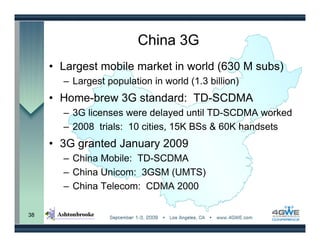 China 3G
     • Largest mobile market in world (630 M subs)
       – Largest population in world (1.3 billion)
     • Home-brew 3G standard: TD-SCDMA
       – 3G licenses were delayed until TD-SCDMA worked
       – 2008 trials: 10 cities, 15K BSs & 60K handsets
     • 3G granted January 2009
       – China Mobile: TD-SCDMA
       – China Unicom: 3GSM (UMTS)
       – China Telecom: CDMA 2000

38
 