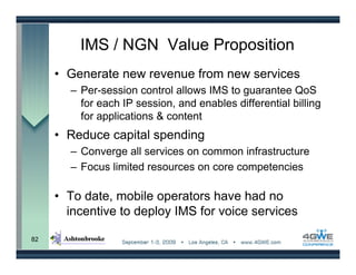 IMS / NGN Value Proposition
     • Generate new revenue from new services
       – Per-session control allows IMS to guarantee QoS
         for each IP session, and enables differential billing
         for applications & content
     • Reduce capital spending
       – Converge all services on common infrastructure
       – Focus limited resources on core competencies

     • To date, mobile operators have had no
       incentive to deploy IMS for voice services

82
 