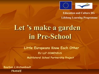 Education and Culture DG
                                             Lifelong Learning Programme



       Let ’s make a garden
            in Pre-School
               Little Europeans Know Each Other
                          EU LLP COMENIUS
                 Multilateral School Partnership Project


Bourbon L’Archambault
     FRANCE
 