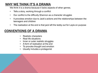 WHY WE THINK IT’S A DRAMA
We think it is a drama because it lacks aspects of other genres.
• Tells a story, working through a conflict
• Our conflict is the difficulty Shannon as a character struggles
• It provokes emotion due to Jack’s actions and the relationships between the
teenagers and children
• The realisation at the end is that jack left the teddy out for Layla on purpose
CONVENTIONS OF A DRAMA
• Realistic characters
• Real life situations
• Inner or outer realistic struggles
• A form of realisation at the end
• To provoke thought and emotion
• Usually includes a protagonist
 