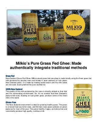 .
Milkio’s Pure Grass Fed Ghee: Made
authentically integrate traditional methods
Grass-Fed
New Zealand Grass-Fed Ghee: Milkio natural grass-fed cow ghee is made locally using the finest grass fed
milk produced by grazing cows and sheep in open pastures of lush green
New Zealand grass. It is made by heating butter/cream until the milk solids
are removed, leaving behind the pure clarified fat.
100% New Zealand
The quality of the milk produced by the cows is directly related to their diet
and the surrounding environment. So, it’s no wonder that New Zealand’s
pasture-fed cows, feasting on lush green grass, produce some of the finest
milk in the world.
Gluten Free
The New Zealand-environment is ideal for growing healthy grass. The grass
is a natural food source for cows, and NZ dairy cows graze outdoors on green
pastures for most of the year. They grow healthy, happy, and stress free and
consistently produce high-quality, nutritious milk.
 