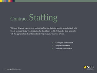 With over 35 years’ experience in contract staffing, out discipline specific consultants will take
time to understand your need, scouring the global talent pool to find you the ideal candidate
with the appropriate skills and expertise to help drive your business forward.

6.

Contingent contract staff

7.

Project contract staff

8.

Specialist contract staff

 
