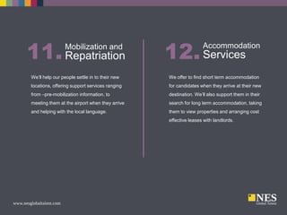 11. Repatriation
Mobilization and

12. Services

Accommodation

We’ll help our people settle in to their new

We offer to find short term accommodation

locations, offering support services ranging

for candidates when they arrive at their new

from –pre-mobilization information, to

destination. We’ll also support them in their

meeting them at the airport when they arrive

search for long term accommodation, taking

and helping with the local language.

them to view properties and arranging cost
effective leases with landlords.

 