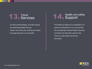 13. Services
Travel

14. Support

Health and safety

As well as booking flights, we’ll also arrange

The health and safety of our candidates is of

any local transportation that you

paramount importance to us, so we provide

require, from hiring cars, booking train tickets

all our people with relevant health insurances

and organizing taxis on your behalf.

and advice and offer them access to the
most up to date safety and security
information.

 