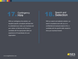 17. Hire

Contingency

18. Selection
Search and

With our contingency hire solution, our

With our search and selection solution, our

discipline specific consultants will take time

search consultants work with you on a

to understand your need, your business and

confidential and exclusive basis to find a

your culture, so that we can find you a

candidate with the specific skills needed to

candidate with the appropriate skills and

drive your business forward.

experience to fit seamlessly into your
organization.

 