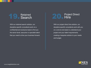 19. Search
Retained

20. Hire

Project Direct

With our retained search solution, our

With our project direct hire solution, our

discipline specific consultants work on a

discipline specific consultants work with you

confidential and exclusive basis to find you

on a one-to-one basis to understand your

the senior level, executive or specialist talent

project and your talent requirements,

that you need to drive your business forward.

creating a bespoke solution to your needs
and budget.

 