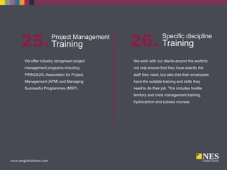 25. Training

Project Management

26. Training

Specific discipline

We offer industry recognised project

We work with our clients around the world to

management programs including

not only ensure that they have exactly the

PRINCE2©, Association for Project

staff they need, but also that their employees

Management (APM) and Managing

have the suitable training and skills they

Successful Programmes (MSP).

need to do their job. This includes hostile
territory and crisis management training,
hydrocarbon and subsea courses.

 