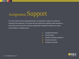 Our service doesn’t stop at making placements, we guarantee to support our contractors
throughout their assignment. This means that we’ll handle every logistical hurdle necessary to
ensure that you have access to the best in global talent, regardless of whether you need a
one-off solution or ongoing support.

1.

Payroll administration

2.

Payroll funding

3.

Taxation and fiscal compliance

4.

Insurance provision

5.

Emergency response

 