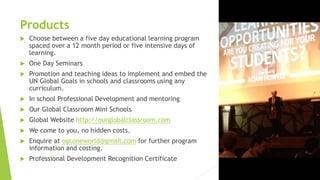 Products
 Choose between a five day educational learning program
spaced over a 12 month period or five intensive days of
learning.
 One Day Seminars
 Promotion and teaching ideas to implement and embed the
UN Global Goals in schools and classrooms using any
curriculum.
 In school Professional Development and mentoring
 Our Global Classroom Mini Schools
 Global Website http://ourglobalclassroom.com
 We come to you, no hidden costs.
 Enquire at ogconeworld@gmail.com for further program
information and costing.
 Professional Development Recognition Certificate
 