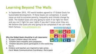 Learning Beyond The Walls
 'In September 2015, 193 world leaders agreed to 17 Global Goals for
Sustainable Development. If these Goals are completed, it would
mean an end to extreme poverty, inequality and climate change by
2030. The Global Goals are only going to work if we fight for them
and you can’t fight for your rights if you don’t know what they are.
We believe the Goals are only going to be completed if we can make
them famous.' www.globalgoals.org
Why the Global Goals should be in all classrooms:
1. To teach children about the world.
2. Children learn empathy and compassion.
3. Children become active participants in the world they
live in.
4. Children and teachers are inspired to take action. -
Carol Weeks Communications Coordinator, Participate
 