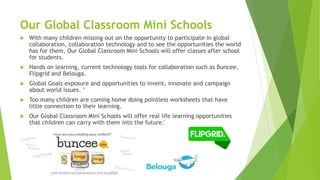 Our Global Classroom Mini Schools
 With many children missing out on the opportunity to participate in global
collaboration, collaboration technology and to see the opportunities the world
has for them, Our Global Classroom Mini Schools will offer classes after school
for students.
 Hands on learning, current technology tools for collaboration such as Buncee,
Flipgrid and Belouga.
 Global Goals exposure and opportunities to invent, innovate and campaign
about world issues. ’
 Too many children are coming home doing pointless worksheets that have
little connection to their learning.
 Our Global Classroom Mini Schools will offer real life learning opportunities
that children can carry with them into the future.'
 