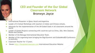 CEO and Founder of the Our Global
Classroom Network
Bronwyn Joyce
 International Presenter in Qatar, Brazil and Argentina
 Leader of In School Workshops with teachers in Indian and Chinese schools.
 Advocate for the implementation of the UN Global Goals in all classrooms around the
world.
 Leader of Global Projects connecting with countries such as China, USA, New Zealand,
Russia and Canada.
 Member of the Belouga International Education Team.
 Member of the organising team bringing the DigcitSummit and GlobalMindED Conference
to Australia.
 Classroom Teacher for 13 years.
 Owner http://Ourglobalclassroom.com International Education Website
 