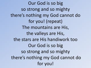 Our God is so big so strong and so mighty there’s nothing my God cannot do for you! (repeat)The mountains are His, the valleys are His,the stars are His handiwork tooOur God is so bigso strong and so mighty there’s nothing my God cannot do for you!