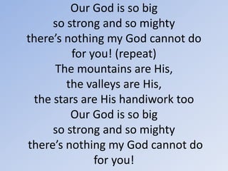 Our God is so big so strong and so mighty there’s nothing my God cannot do for you! (repeat)The mountains are His, the valleys are His,the stars are His handiwork tooOur God is so bigso strong and so mighty there’s nothing my God cannot do for you! 