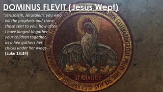 DOMINUS FLEVIT (Jesus Wept)
“Jerusalem, Jerusalem, you who
kill the prophets and stone
those sent to you, how often
I have longed to gather
your children together,
as a hen gathers her
chicks under her wings…”
(Luke 13:34)
 