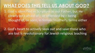 WHAT DOES THIS TELL US ABOUT GOD?
1. God is identified in Scripture as our Father, but He
clearly isn’t afraid of – or offended by – being
thought of, or seen, in female/motherly terms either
2. God’s heart to actively seek out and save those who
are lost is revolutionary for Jewish religious teaching
 