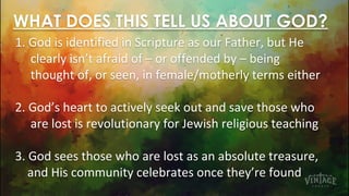 WHAT DOES THIS TELL US ABOUT GOD?
1. God is identified in Scripture as our Father, but He
clearly isn’t afraid of – or offended by – being
thought of, or seen, in female/motherly terms either
2. God’s heart to actively seek out and save those who
are lost is revolutionary for Jewish religious teaching
3. God sees those who are lost as an absolute treasure,
and His community celebrates once they’re found
 