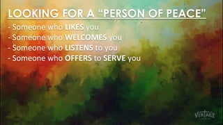 - Someone who LIKES you
- Someone who WELCOMES you
- Someone who LISTENS to you
- Someone who OFFERS to SERVE you
LOOKING FOR A “PERSON OF PEACE”
 