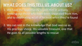 WHAT DOES THIS TELL US ABOUT US?
1. We have the opportunity to join Him in actively
seeking out those who have been separated from Him,
and to celebrating w/all of heaven when they’re found
2. We can rest in the knowledge that God sees us as
His precious sheep, His valuable treasure, one that
He goes to all possible lengths to rescue
 
