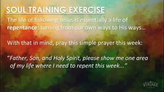 SOUL TRAINING EXERCISE
The life of following Jesus is essentially a life of
repentance: turning from our own ways to His ways…
With that in mind, pray this simple prayer this week:
“Father, Son, and Holy Spirit, please show me one area
of my life where I need to repent this week...”
 