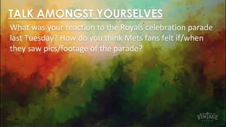 TALK AMONGST YOURSELVES
What was your reaction to the Royals celebration parade
last Tuesday? How do you think Mets fans felt if/when
they saw pics/footage of the parade?
 