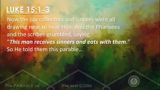 LUKE 15:1-3
Now the tax collectors and sinners were all
drawing near to hear Him. And the Pharisees
and the scribes grumbled, saying,
“This man receives sinners and eats with them.”
So He told them this parable…
 