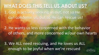 WHAT DOES THIS TELL US ABOUT US?
1. God is actively seeking us out, not so He
can condemn us, but so He can rescue us!
2. He wants us less concerned with the behavior
of others, and more concerned w/our own hearts
3. We ALL need rescuing, and He loves us ALL
enough to be joyful when we’re rescued
 