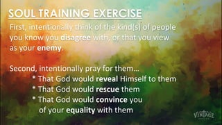 SOUL TRAINING EXERCISE
First, intentionally think of the kind(s) of people
you know you disagree with, or that you view
as your enemy.
Second, intentionally pray for them…
* That God would reveal Himself to them
* That God would rescue them
* That God would convince you
of your equality with them
 