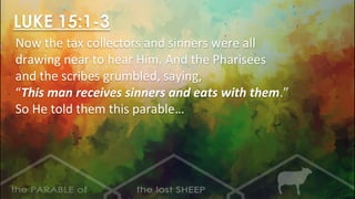 LUKE 15:1-3
Now the tax collectors and sinners were all
drawing near to hear Him. And the Pharisees
and the scribes grumbled, saying,
“This man receives sinners and eats with them.”
So He told them this parable…
 