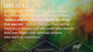 LUKE 15:4-7
And when he comes home, he calls together
his friends and his neighbors, saying to them,
‘Rejoice with me, for I have found my sheep
that was lost.’ Just so, I tell you, there will be
more joy in heaven over one sinner who repents
than over ninety-nine righteous persons
who need no repentance.
 