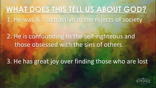 WHAT DOES THIS TELL US ABOUT GOD?
1. He was & is attractive to the rejects of society
2. He is confounding to the self-righteous and
those obsessed with the sins of others
3. He has great joy over finding those who are lost
 