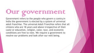 Our government
Government refers to the people who govern a contry.in
India the government is elected by a system of universal
adult franchise. The universal Adult Franchise refers that all
citizens who are 18 years and above irrespective of their
caste or education, religion, color, race, and economic
conditions are free to vote. We require a government to
resolve our problems and look after our well being.
 