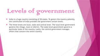 Levels of government
 India is a huge country consisting of 28 states. To govern the country potently,
the constitution of India provides the government certain levels.
 The three levels are local, state and central level. The local level government
governs the village, town or district. The state level government governs a
particular state of the country. Lastly, the central government manages
affairs that concern the entire country.
 